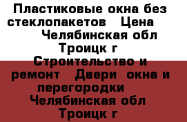 Пластиковые окна без стеклопакетов › Цена ­ 1 500 - Челябинская обл., Троицк г. Строительство и ремонт » Двери, окна и перегородки   . Челябинская обл.,Троицк г.